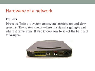 Hardware of a networkRoutersDirect traffic in the system to prevent interference and slow systems.  The router knows where the signal is going to and where it came from.  It also knows how to select the best path for a signal.