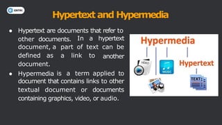 Hypertext and Hypermedia
● Hypertext are documents that refer to
other documents.
another
document, a
defined as
document.
● Hypermedia
In a hypertext
part of text can be
a link to
is a term applied to
document that contains links to other
textual document or documents
containing graphics, video, or audio.
 