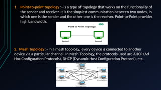 1. Point-to-point topology :- is a type of topology that works on the functionality of
the sender and receiver. It is the simplest communication between two nodes, in
which one is the sender and the other one is the receiver. Point-to-Point provides
high bandwidth.
2. Mesh Topology :- In a mesh topology, every device is connected to another
device via a particular channel. In Mesh Topology, the protocols used are AHCP (Ad
Hoc Configuration Protocols), DHCP (Dynamic Host Configuration Protocol), etc.
 