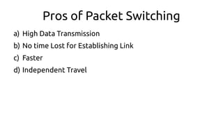 Pros of Packet Switching
a) High Data Transmission
b) No time Lost for Establishing Link
c) Faster
d) Independent Travel
 