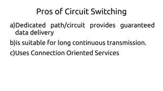 Pros of Circuit Switching
a)Dedicated path/circuit provides guaranteed
data delivery
b)is suitable for long continuous transmission.
c)Uses Connection Oriented Services
 