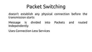 Packet Switching
doesn’t establish any physical connection before the
transmission starts
Message is divided into Packets and routed
Independently
Uses Connection Less Services
 