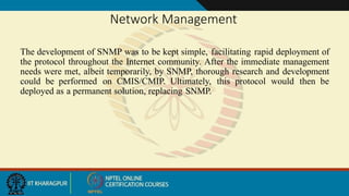 Network Management
The development of SNMP was to be kept simple, facilitating rapid deployment of
the protocol throughout the Internet community. After the immediate management
needs were met, albeit temporarily, by SNMP, thorough research and development
could be performed on CMIS/CMIP. Ultimately, this protocol would then be
deployed as a permanent solution, replacing SNMP.
 