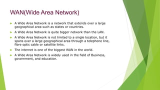 WAN(Wide Area Network)
 A Wide Area Network is a network that extends over a large
geographical area such as states or countries.
 A Wide Area Network is quite bigger network than the LAN.
 A Wide Area Network is not limited to a single location, but it
spans over a large geographical area through a telephone line,
fibre optic cable or satellite links.
 The internet is one of the biggest WAN in the world.
 A Wide Area Network is widely used in the field of Business,
government, and education.
 