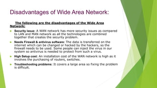 Disadvantages of Wide Area Network:
The following are the disadvantages of the Wide Area
Network:
 Security issue: A WAN network has more security issues as compared
to LAN and MAN network as all the technologies are combined
together that creates the security problem.
 Needs Firewall & antivirus software: The data is transferred on the
internet which can be changed or hacked by the hackers, so the
firewall needs to be used. Some people can inject the virus in our
system so antivirus is needed to protect from such a virus.
 High Setup cost: An installation cost of the WAN network is high as it
involves the purchasing of routers, switches.
 Troubleshooting problems: It covers a large area so fixing the problem
is difficult.
 