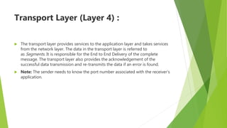 Transport Layer (Layer 4) :
 The transport layer provides services to the application layer and takes services
from the network layer. The data in the transport layer is referred to
as Segments. It is responsible for the End to End Delivery of the complete
message. The transport layer also provides the acknowledgement of the
successful data transmission and re-transmits the data if an error is found.
 Note: The sender needs to know the port number associated with the receiver’s
application.
 