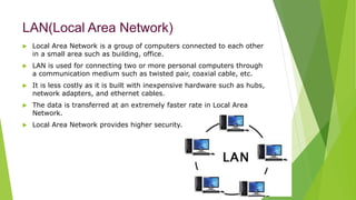 LAN(Local Area Network)
 Local Area Network is a group of computers connected to each other
in a small area such as building, office.
 LAN is used for connecting two or more personal computers through
a communication medium such as twisted pair, coaxial cable, etc.
 It is less costly as it is built with inexpensive hardware such as hubs,
network adapters, and ethernet cables.
 The data is transferred at an extremely faster rate in Local Area
Network.
 Local Area Network provides higher security.
 