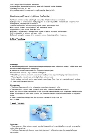 1) It is easy to set-up and extend bus network. 2) Cable length required for this topology is the least compared to other networks. 3) Bus topology costs very less. 4) Linear Bus network is mostly used in small networks. Good for LAN. 
Disadvantages (Drawbacks) of Linear Bus Topology 1) There is a limit on central cable length and number of nodes that can be connected. 2) Dependency on central cable in this topology has its disadvantages.If the main cable (i.e. bus ) encounters some problem, whole network breaks down. 3) Proper termination is required to dump signals. Use of terminators is must. 4) It is difficult to detect and troubleshoot fault at individual station. 5) Maintenance costs can get higher with time. 6) Efficiency of Bus network reduces, as the number of devices connected to it increases. 7) It is not suitable for networks with heavy traffic. 8) Security is very low because all the computers receive the sent signal from the source. 
2.Ring Topology Advantages ▸ The data being transmitted between two nodes passes through all the intermediate nodes. A central server is not required for the management of this topology. ▸ The traffic is unidirectional and the data transmission is high-speed. ▸ In comparison to a bus, a ring is better at handling load. ▸ The adding or removing of network nodes is easy, as the process requires changing only two connections. ▸ The configuration makes it easy to identify faults in network nodes. ▸ In this topology, each node has the opportunity to transmit data. Thus, it is a very organized network topology. ▸ It is less costly than a star topology. Disadvantages ▸ The failure of a single node in the network can cause the entire network to fail. ▸ The movement or changes made to network nodes affect the entire network's performance. ▸ Data sent from one node to another has to pass through all the intermediate nodes. This makes the transmission slower in comparison to that in a star topology. The transmission speed drops with an increase in the number of nodes. ▸ There is heavy dependency on the wire connecting the network nodes in the ring. Back to Index 3.Mesh Topology Advantages ▸ The arrangement of the network nodes is such that it is possible to transmit data from one node to many other nodes at the same time. ▸ The failure of a single node does not cause the entire network to fail as there are alternate paths for data transmission.  