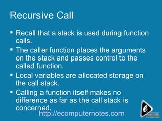 Recursive Call Recall that a stack is used during function calls. The caller function places the arguments on the stack and passes control to the called function. Local variables are allocated storage on  the call stack. Calling a function itself makes no difference as far as the call stack is concerned.  http://ecomputernotes.com 