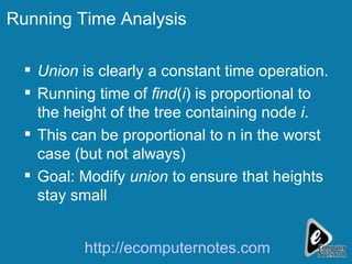 Running Time Analysis Union  is clearly a constant time operation. Running time of  find ( i ) is proportional to the height of the tree containing node  i . This can be proportional to n in the worst case (but not always) Goal: Modify  union  to ensure that heights stay small http://ecomputernotes.com 