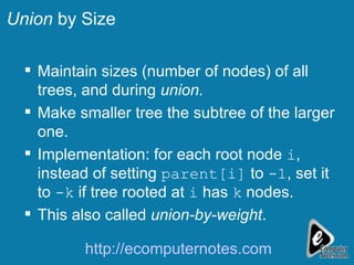 Union  by Size Maintain sizes (number of nodes) of all trees, and during  union. Make smaller tree the subtree of the larger one. Implementation: for each root node  i , instead of setting  parent[i]  to  -1 , set it to  -k  if tree rooted at  i  has  k  nodes. This also called  union-by-weight . http://ecomputernotes.com 