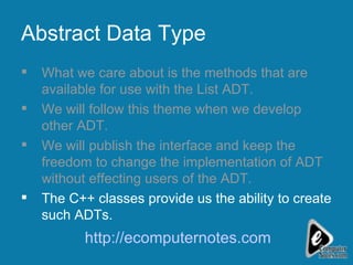 Abstract Data Type What we care about is the methods that are available for use with the List ADT. We will follow this theme when we develop other ADT.  We will publish the interface and keep the freedom to change the implementation of ADT without effecting users of the ADT. The C++ classes provide us the ability to create such ADTs. http://ecomputernotes.com 