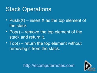 Stack Operations Push(X) – insert X as the top element of the stack Pop() – remove the top element of the stack and return it. Top() – return the top element without removing it from the stack.  http://ecomputernotes.com 
