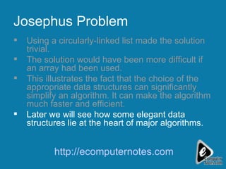 Josephus Problem Using a circularly-linked list made the solution trivial. The solution would have been more difficult if an array had been used. This illustrates the fact that the choice of the appropriate data structures can significantly simplify an algorithm. It can make the algorithm much faster and efficient. Later we will see how some elegant data structures lie at the heart of major algorithms. http://ecomputernotes.com 
