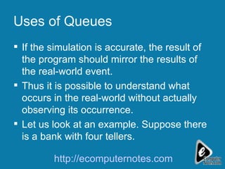 Uses of Queues If the simulation is accurate, the result of the program should mirror the results of the real-world event. Thus it is possible to understand what occurs in the real-world without actually observing its occurrence. Let us look at an example. Suppose there is a bank with four tellers. http://ecomputernotes.com 