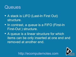 Queues A stack is LIFO (Last-In First Out) structure.  In contrast, a  queue  is a FIFO (First-In First-Out ) structure. A queue is a linear structure for which items can be only inserted at one end and removed at another end. http://ecomputernotes.com 