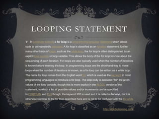 LOOPING STATEMENT
 In computer science a for loop is a programming language statement which allows
code to be repeatedly executed. A for loop is classified as an iteration statement. Unlike
many other kinds of loops, such as the while loop, the for loop is often distinguished by an
explicit loop counter or loop variable. This allows the body of the for loop to know about the
sequencing of each iteration. For loops are also typically used when the number of iterations
is known before entering the loop. In programming loops are the shorthand way to make
loops when the number of iterations is known, as a for loop can be written as a while loop.
The name for loop comes from the English word for, which is used as the keyword in most
programming languages to introduce a for loop. The loop body is executed "for" the given
values of the loop variable, though this is more explicit in the ALGOL version of the
statement, in which a list of possible values and/or increments can be specified.
In FORTRAN and PL/I though, the keyword DO is used and it is called a do loop, but it is
otherwise identical to the for loop described here and is not to be confused with the Do while
loop.

                                                                     http://eglobiotraining.com/
 