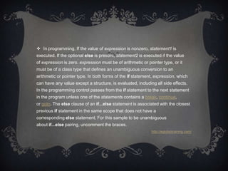  In programming, If the value of expression is nonzero, statement1 is
executed. If the optional else is present, statement2 is executed if the value
of expression is zero. expression must be of arithmetic or pointer type, or it
must be of a class type that defines an unambiguous conversion to an
arithmetic or pointer type. In both forms of the if statement, expression, which
can have any value except a structure, is evaluated, including all side effects.
In the programming control passes from the if statement to the next statement
in the program unless one of the statements contains a break, continue,
or goto. The else clause of an if...else statement is associated with the closest
previous if statement in the same scope that does not have a
corresponding else statement. For this sample to be unambiguous
about if...else pairing, uncomment the braces.
                                                             http://eglobiotraining.com/
 
