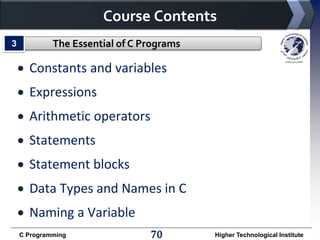 Course Contents
3

The Essential of C Programs

 Constants and variables
 Expressions

 Arithmetic operators
 Statements

 Statement blocks
 Data Types and Names in C
 Naming a Variable
C Programming

70

Higher Technological Institute

 