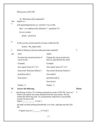 121
90,Executive,100,1700
b) What does tell() method do?
Ans
a
b
import csv
with open('departments.csv', newline='') as csvfile:
data = csv.reader(csvfile, delimiter=' ', quotechar='|')
for row in data:
print(', '.join(row))
It tells you the current position of cursor within the file
Syntax: file_object.tell()
2 What is difference between tell() and seek() methods? 3
ans tell() seek()
It returns the current position of
cursor in file.
Change the cursor position by
bytes as specified by the offset
Example:
fout=open(“story.txt”,”w”)
fout.write(“Welcome Python”)
print(fout.tell( ))
fout.close( )
Example:
fout=open(“story.txt”,”w”)
fout.write(“Welcome Python”)
fout.seek(5)
print(fout.tell( ))
fout.close( )
Output : 4 Output : 5
IV Answer the following Marks
1 Ranjan Kumar of class 12 is writing a program to create a CSV file “user.csv”
which will contain user name and password for some entries. He has
written the following code. As a programmer, help him to successfully
execute the given task.
import _____________ # Line 1
def addCsvFile(UserName,PassWord): # to write / add data into the CSV
file
f=open(' user.csv','________') # Line 2
5
 