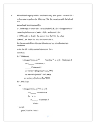127
4 Radha Shah is a programmer, who has recently been given a task to write a
python code to perform the following CSV file operations with the help of
two
user defined functions/modules:
a. CSVOpen() : to create a CSV file called BOOKS.CSV in append mode
containing information of books – Title, Author and Price.
b. CSVRead() : to display the records from the CSV file called
BOOKS.CSV where the field title starts with 'R'.
She has succeeded in writing partial code and has missed out certain
statements,
so she has left certain queries in comment lines.
import csv
def CSVOpen():
with open('books.csv','______',newline='') as csvf: #Statement-1
cw=______ #Statement-2
______ #Statement-3
cw.writerow(['Rapunzel','Jack',300])
cw.writerow(['Barbie','Doll',900])
cw.writerow(['Johnny','Jane',280])
def CSVRead():
try:
with open('books.csv','r') as csvf:
cr=______ #Statement-4
for r in cr:
if ______: #Statement-5
print(r)
except:
print('File Not Found')
 