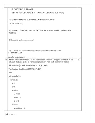 341 | P a g e
FROM VEHICLE, TRAVEL
WHERE VEHICLE.VCODE = TRAVEL.VCODE AND NOP >= 30;
(iii) SELECT MAX(TRAVELDATE), MIN(TRAVELDATE)
FROM TRAVEL ;
(iv) SELECT VEHICLETYPE FROM VEHICLE WHERE VEHICLETYPE LIKE
“%BUS”;
[1/2 mark for each correct output]
(d) Write the command to view the structure of the table TRAVEL.
Ans: DESC TRAVEL
[1 mark for correct query]
29 Write a function sumcube(L) to test if an element from list L is equal to the sum of the
cubes of its digits ie it is an ”Armstrong number”. Print such numbers in the list.
If L contains [67,153,311,96,370,405,371,955,407]
The function should print 153,370,371,407
Ans:
def sumcube(L):
for i in L:
t=i
s=0
while t:
r=t%10
s=s+r**3
t=t//10
if s==i:
print(i,end=' ')
3
 