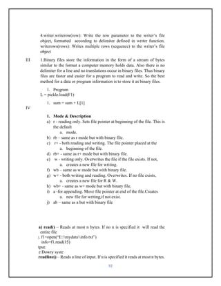 92
4.writer.writerow(row): Write the row parameter to the writer’s file
object, formatted according to delimiter defined in writer function.
writerows(rows): Writes multiple rows (sequence) to the writer’s file
object
III 1.Binary files store the information in the form of a stream of bytes
similar to the format a computer memory holds data. Also there is no
delimiter for a line and no translations occur in binary files. Thus binary
files are faster and easier for a program to read and write. So the best
method for a data or program information is to store it as binary files.
1. Program
L = pickle.load(F1)
1. sum = sum + L[1]
IV
1. Mode & Description
a) r - reading only. Sets file pointer at beginning of the file. This is
the default
a. mode.
b) rb – same as r mode but with binary file.
c) r+ - both reading and writing. The file pointer placed at the
a. beginning of the file.
d) rb+ - same as r+ mode but with binary file.
e) w - writing only. Overwrites the file if the file exists. If not,
a. creates a new file for writing.
f) wb – same as w mode but with binary file.
g) w+ - both writing and reading. Overwrites. If no file exists,
a. creates a new file for R & W.
h) wb+ - same as w+ mode but with binary file.
i) a -for appending. Move file pointer at end of the file.Creates
a. new file for writing,if not exist.
j) ab – same as a but with binary file
2. a) read() – Reads at most n bytes. If no n is specified it will read the
entire file
e.g. f1=open(“E:mydatainfo.txt”)
info=f1.read(15)
output:
The Dowry syste
b) readline() – Reads a line of input. If n is specified it reads at most n bytes.
 