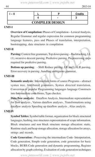 JNTUWORLD
44 2013-14
I – II L P Credits
4 - 3
COMPILER DESIGN
UNIT-I
Overview of Compilation: Phases of Compilation – LexicalAnalysis,
Regular Grammar and regular expression for common programming
language features, pass and Phases of translation, interpretation,
bootstrapping, data structures in compilation
UNIT-II
Parsing: Context free grammars,Top down parsing – Backtracking, LL
(1), recursive descent parsing, Predictive parsing, Preprocessing steps
required for predictive parsing.
Bottom up parsing: - Shift Reduce parsing, LR and LALR parsing,
Error recovery in parsing , handling ambiguous grammar,
UNIT-III
Semantic analysis: Intermediate forms of source Programs – abstract
syntax tree, Attributed grammars, Syntax directed translation,
Conversion of popular Programming languages language Constructs
into Intermediate code forms, Type checker.
Data flow analysis: Dataflow Analysis, Intermediate representation
for flow analysis , Various dataflow analyses , Transformations using
dataflow analysis Speeding up dataflow analysis , Alias analysis.
UNIT-IV
Symbol Tables: Symbol table format, organization for block structured
languages, hashing, tree structures representation of scope information.
Block structures and non block structure storage allocation: static,
Runtime stack and heap storage allocation, storage allocation for arrays,
strings and records.
Code Generation : Processing the intermediate Code- Interpretation,
Code generation, Simple code generation, code generation for basic
blocks, BURS Code generation and dynamic programming, Register
allocation by graph coloring, Evaluation of code generation techniques
www.jntuworld.com || www.jwjobs.net
www.jntuworld.com || www.jwjobs.net
 