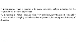 v. polymorphic virus : mutates with every infection, making detection by the
“signature "of the virus impossible.
vi. metamorphic virus : mutates with every infection, rewriting itself completely
at each iteration changing behavior and/or appearance, increasing the difficulty of
detection.
 