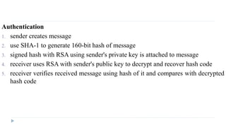 Authentication
1. sender creates message
2. use SHA-1 to generate 160-bit hash of message
3. signed hash with RSA using sender's private key is attached to message
4. receiver uses RSA with sender's public key to decrypt and recover hash code
5. receiver verifies received message using hash of it and compares with decrypted
hash code
 