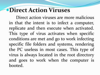 Direct Action Viruses
     Direct action viruses are more malicious
 in that the intent is to infect a computer,
 replicate and then execute when activated.
 This type of virus activates when specific
 conditions are met and go to work infecting
 specific file folders and systems, rendering
 the PC useless in most cases. This type of
 virus is always located in the root directory
 and goes to work when the computer is
 booted.
 