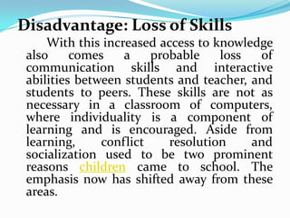 Disadvantage: Loss of Skills
     With this increased access to knowledge
 also     comes    a    probable    loss  of
 communication skills and interactive
 abilities between students and teacher, and
 students to peers. These skills are not as
 necessary in a classroom of computers,
 where individuality is a component of
 learning and is encouraged. Aside from
 learning,     conflict    resolution    and
 socialization used to be two prominent
 reasons children came to school. The
 emphasis now has shifted away from these
 areas.
 