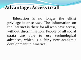Advantage: Access to all

     Education is no longer the elitist
 privilege it once was. The information on
 the Internet is there for all who have access,
 without discrimination. People of all social
 strata are able to use technological
 advances, which is a fairly new academic
 development in America.
 
