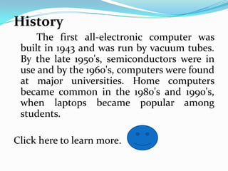 History
     The first all-electronic computer was
 built in 1943 and was run by vacuum tubes.
 By the late 1950's, semiconductors were in
 use and by the 1960's, computers were found
 at major universities. Home computers
 became common in the 1980's and 1990's,
 when laptops became popular among
 students.

Click here to learn more.
 