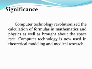 Significance

     Computer technology revolutionized the
 calculation of formulas in mathematics and
 physics as well as brought about the space
 race. Computer technology is now used in
 theoretical modeling and medical research.
 