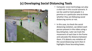 (c) Developing Social Distancing Tools
• Computer vision technology can play
a vital role in this crucial scenario. It
can be used to track people in a
premise or a particular area to know
whether they are following social
distancing norms or not.
• In this case, to check the social
distancing violation, we detect each
person present in the video using a
bounding box. Later we track the
movement of each box in the frame
and calculate the distance between
them. If it detects any violation of
the social distancing norm then it
highlights those bounding boxes.
 