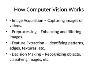 How Computer Vision Works
• - Image Acquisition – Capturing images or
videos.
• - Preprocessing – Enhancing and filtering
images.
• - Feature Extraction – Identifying patterns,
edges, textures, etc.
• - Decision Making – Recognizing objects,
classifying images, etc.
 