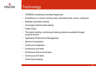 Technology
• TDD/BDD everything (including Puppet etc)
• Everything is in version control (code, automated tests, server config etc)
• Release automation tooling
• Convergent desired state tooling
• Public Cloud
• The same trending, monitoring & alerting solutions available through
nonprod & prod
• Application Performance Management
• Service Virtualisation
• Continuous Integration
• Continuous Unit tests
• Continuous Service level tests
• Continuous GUI tests
• Performance testing
23
 