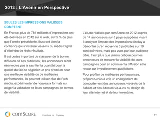 2013 : L’Avenir en Perspective


SEULES LES IMPRESSIONS VALIDEES
COMPTENT
En France, plus de 784 milliards d’impressions ont            L’étude réalisée par comScore en 2012 auprès
été délivrées en 2012 sur le web, soit 5 % de plus            de 14 annonceurs sur 8 pays européens visant
que l’année précédente, illustrant bien la                    à analyser l’impact des impressions display a
confiance qui s’instaure vis-à-vis du média Digital           démontré qu’en moyenne 3 publicités sur 10
d’atteindre de réels résultats.                               sont délivrées, mais pas vues par leur audience
Il est certes important de s’assurer de la bonne              cible. Il est plus que jamais critique pour les
diffusion de ses publicités ; les annonceurs n’ont            annonceurs de mesurer la visibilité de leurs
néanmoins pas à sacrifier la quantité pour la                 campagnes pour en optimiser la diffusion et le
qualité du fait de négocier un prix premium pour              retour sur investissement publicitaire.
une meilleure visibilité ou de meilleures                     Pour profiter de meilleures performances,
performances. Ils peuvent utiliser plus de Rich               préparez-vous à voir un changement de
media, expérimenter de nouveaux formats ou                    comportement des annonceurs vis-à-vis de la
exiger la validation de leurs campagnes en termes             fiabilité et des éditeurs vis-à-vis du design de
de visibilité.                                                leur site internet et de leur inventaire.




                            © comScore, Inc.   Proprietary.                                                      64
 