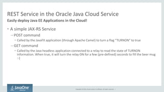 Copyright © 2014, Oracle and/or its affiliates. All rights reserved. | 
REST Service in the Oracle Java Cloud Service 
•A simple JAX-RS Service 
–POST command 
•Called by the JavaFX application (through Apache Camel) to turn a flag “TURNON” to true 
–GET command 
•Called by the Java headless application connected to a relay to read the state of TURNON information. When true, it will turn the relay ON for a few (pre-defined) seconds to fill the beer mug :-) 
Easily deploy Java EE Applications in the Cloud!  