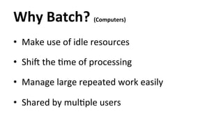 Why 
Batch? 
(Computers) 
• Make 
use 
of 
idle 
resources 
• ShiT 
the 
Hme 
of 
processing 
• Manage 
large 
repeated 
work 
easily 
• Shared 
by 
mulHple 
users 
 