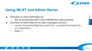 sysco.no 
Using WLST and Admin Server 
●Possible to start AdminServer 
oNot recommended with Fusion Middleware suite products 
●Connect to AdminServer to start managed servers 
oconnect(userConfigFile=userFile, userKeyFile=keyFile, url=adminUrl) 
ostart(...)  