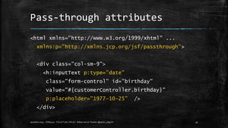 Pass-through attributes
<html xmlns="http://www.w3.org/1999/xhtml" ...
xmlns:p="http://xmlns.jcp.org/jsf/passthrough">
<div class="col-sm-9">
<h:inputText p:type="date"
class="form-control" id="birthday"
value="#{customerController.birthday}"
p:placeholder="1977-10-25” />
</div>
JavaOne 2015 - CON5211 - P.E.A.T UK LTD (C) follow me on Twitter @peter_pilgrim 39
 