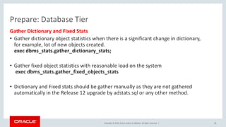 Copyright © 2016, Oracle and/or its affiliates. All rights reserved. |
Prepare: Database Tier
Gather Dictionary and Fixed Stats
• Gather dictionary object statistics when there is a significant change in dictionary,
for example, lot of new objects created.
exec dbms_stats.gather_dictionary_stats;
• Gather fixed object statistics with reasonable load on the system
exec dbms_stats.gather_fixed_objects_stats
• Dictionary and Fixed stats should be gather manually as they are not gathered
automatically in the Release 12 upgrade by adstats.sql or any other method.
28
 