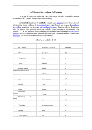 3
1.3 Sistemas Internacional De Unidades
Um grupo de unidade é conhecido como sistema de unidades de medida. O mais
utilizado é o SI (Sistema Internacional de Unidades).
Sistema Internacional de Unidades (sigla SI, do francês Système international
d'unités) é a forma moderna do sistema métrico e é geralmente um sistema de unidades
de medida concebido em torno de sete unidades básicas e da conveniência do número
dez. É o sistema mais usado do mundo de medição, tanto no comércio todos os dias e na
ciência.4 5
O SI um conjunto sistematizado e padronizado de definições para unidades de
medida, utilizado em quase todo o mundo moderno, que visa a uniformizar e facilitar as
medições e as relações internacionais daí decorrentes.
Observe as unidades do SI:
GRANDEZA NOME DA UNIDADE SÍMBOLO
Massa Quilograma Kg
Comprimento Metro m
Tempo Segundo s
Corrente elétrica Ampére A
Temperatura termodinâmica
Kelvin K
Área Metro quadrado M²
Pressão Pascal Pa
Força Newton N
Intensidade
luminosa
Candela Cd
Quantidade de
matéria
Mol Mol
Velocidade Metros por segundo M/s
Energia Joule J
Tensão elétrica Volt V
 