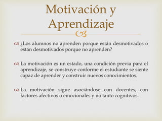 
 ¿Los alumnos no aprenden porque están desmotivados o
están desmotivados porque no aprenden?
 La motivación es un estado, una condición previa para el
aprendizaje, se construye conforme el estudiante se siente
capaz de aprender y construir nuevos conocimientos.
 La motivación sigue asociándose con docentes, con
factores afectivos o emocionales y no tanto cognitivos.
Motivación y
Aprendizaje
 