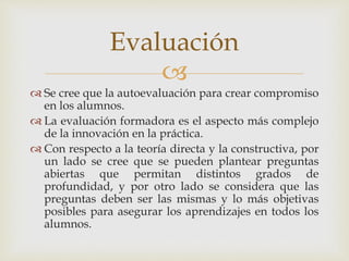 
 Se cree que la autoevaluación para crear compromiso
en los alumnos.
 La evaluación formadora es el aspecto más complejo
de la innovación en la práctica.
 Con respecto a la teoría directa y la constructiva, por
un lado se cree que se pueden plantear preguntas
abiertas que permitan distintos grados de
profundidad, y por otro lado se considera que las
preguntas deben ser las mismas y lo más objetivas
posibles para asegurar los aprendizajes en todos los
alumnos.
Evaluación
 