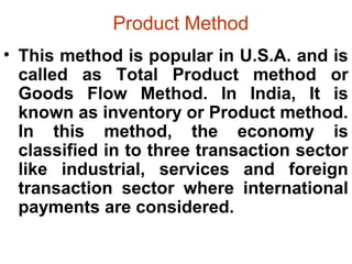 Product Method
• This method is popular in U.S.A. and is
called as Total Product method or
Goods Flow Method. In India, It is
known as inventory or Product method.
In this method, the economy is
classified in to three transaction sector
like industrial, services and foreign
transaction sector where international
payments are considered.
 