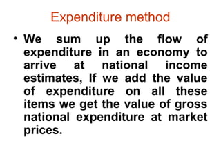 Expenditure method
• We sum up the flow of
expenditure in an economy to
arrive at national income
estimates, If we add the value
of expenditure on all these
items we get the value of gross
national expenditure at market
prices.
 