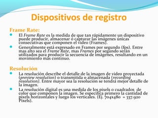Dispositivos de registro
Frame Rate:



El Frame Rate es la medida de que tan rápidamente un dispositivo
puede producir, almacenar ó capturar las imágenes únicas
consecutivas que componen el video (Frames).
Generalmente está expresado en Frames por segundo (fps). Entre
mas alto sea el Frame Rate, mas Frames por segundo serán
utilizados para producir la secuencia de imágenes, resultando en un
movimiento más continuo.

Resolución




La resolución describe el detalle de la imagen de video proyectada
(preview resolution) o transmitida o almacenada (recording
resolution). Entre mayor sea la resolución se tendrá mejor detalle de
la imagen.
La resolución digital es una medida de los pixels o cuadrados de
color que componen la imagen. Se especifica primero la cantidad de
pixels horizontales y luego los verticales. (Ej. 704x480 = 337.920
Pixels).

 
